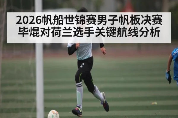 2026帆船世锦赛男子帆板决赛毕焜对荷兰选手关键航线分析
